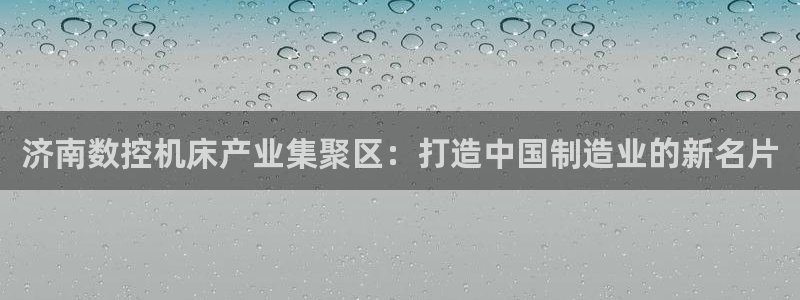 天辰娱乐登陆平台：济南数控机床产业集聚区：打造中国制造业的新名片
