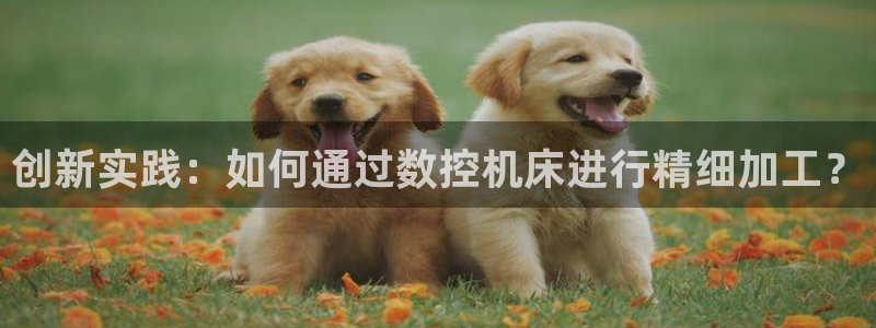 天辰娱乐反水:创新实践:如何通过数控机床进行精细加工?